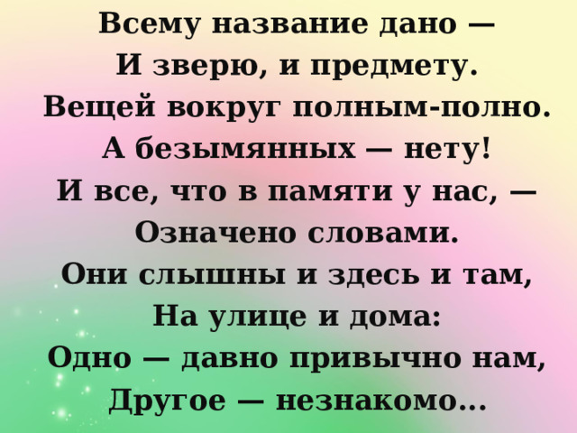 Всему название дано — И зверю, и предмету. Вещей вокруг полным-полно. А безымянных — нету! И все, что в памяти у нас, — Означено словами. Они слышны и здесь и там, На улице и дома: Одно — давно привычно нам, Другое — незнакомо...  Всему название дано — И зверю, и предмету. Вещей вокруг полным-полно. А безымянных — нету! И все, что в памяти у нас, — Означено словами. Они слышны и здесь и там, На улице и дома: Одно — давно привычно нам, Другое — незнакомо...  Всему название дано — И зверю, и предмету. Вещей вокруг полным-полно. А безымянных — нету! И все, что в памяти у нас, — Означено словами. Они слышны и здесь и там, На улице и дома: Одно — давно привычно нам, Другое — незнакомо...  Всему название дано — И зверю, и предмету. Вещей вокруг полным-полно. А безымянных — нету! И все, что в памяти у нас, — Означено словами. Они слышны и здесь и там, На улице и дома: Одно — давно привычно нам, Другое — незнакомо...  