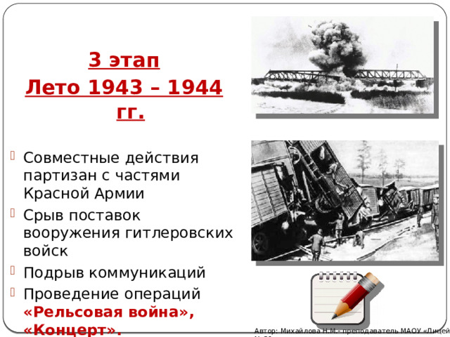 3 этап Лето 1943 – 1944 гг. Совместные действия партизан с частями Красной Армии Срыв поставок вооружения гитлеровских войск Подрыв коммуникаций Проведение операций «Рельсовая война», «Концерт». Автор: Михайлова Н.М.- преподаватель МАОУ «Лицей № 21» 