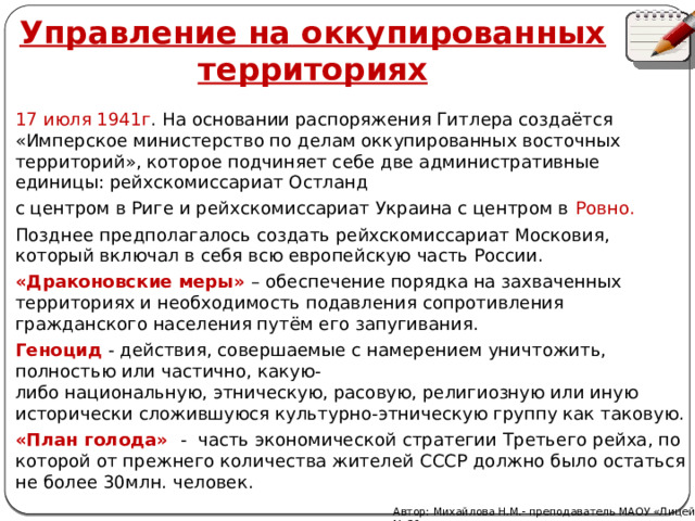 Управление на оккупированных территориях 17 июля 1941г . На основании распоряжения Гитлера создаётся «Имперское министерство по делам оккупированных восточных территорий», которое подчиняет себе две административные единицы: рейхскомиссариат Остланд с центром в Риге и рейхскомиссариат Украина с центром в Ровно. Позднее предполагалось создать рейхскомиссариат Московия, который включал в себя всю европейскую часть России. «Драконовские меры» – обеспечение порядка на захваченных территориях и необходимость подавления сопротивления гражданского населения путём его запугивания. Геноцид - действия, совершаемые с намерением уничтожить, полностью или частично, какую-либо национальную, этническую, расовую, религиозную или иную исторически сложившуюся культурно-этническую группу как таковую. «План голода» - часть экономической стратегии Третьего рейха, по которой от прежнего количества жителей СССР должно было остаться не более 30млн. человек.  Автор: Михайлова Н.М.- преподаватель МАОУ «Лицей № 21» 