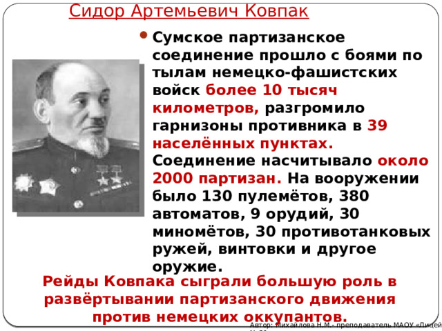 Сидор Артемьевич Ковпак Сумское партизанское соединение прошло с боями по тылам немецко-фашистских войск более 10 тысяч километров, разгромило гарнизоны противника в 39 населённых пунктах. Соединение насчитывало около 2000 партизан. На вооружении было 130 пулемётов, 380 автоматов, 9 орудий, 30 миномётов, 30 противотанковых ружей, винтовки и другое оружие.  Рейды Ковпака сыграли большую роль в развёртывании партизанского движения против немецких оккупантов. Автор: Михайлова Н.М.- преподаватель МАОУ «Лицей № 21» 