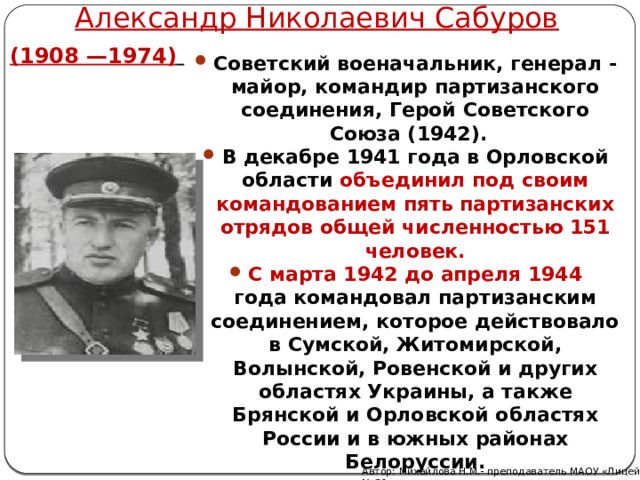 Александр Николаевич Сабуров (1908 —1974)   Советский военачальник, генерал - майор, командир партизанского соединения, Герой Советского Союза (1942). В декабре 1941 года в Орловской области объединил под своим командованием пять партизанских отрядов общей численностью 151 человек. С марта 1942 до апреля 1944 года командовал партизанским соединением, которое действовало в Сумской, Житомирской, Волынской, Ровенской и других областях Украины, а также Брянской и Орловской областях России и в южных районах Белоруссии. Автор: Михайлова Н.М.- преподаватель МАОУ «Лицей № 21» 