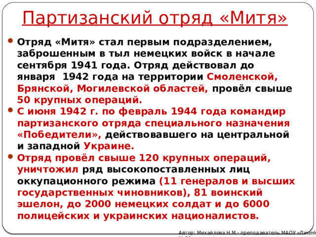 Партизанский отряд «Митя» Отряд «Митя» стал первым подразделением, заброшенным в тыл немецких войск в начале сентября 1941 года. Отряд действовал до января  1942 года на территории Смоленской, Брянской, Могилевской областей, провёл свыше 50 крупных операций. С июня 1942 г. по февраль 1944 года командир партизанского отряда специального назначения «Победители», действовавшего на центральной и западной Украине. Отряд провёл свыше 120 крупных операций, уничтожил ряд высокопоставленных лиц оккупационного режима (11 генералов и высших государственных чиновников), 81 воинский эшелон, до 2000 немецких солдат и до 6000 полицейских и украинских националистов. Автор: Михайлова Н.М.- преподаватель МАОУ «Лицей № 21» 