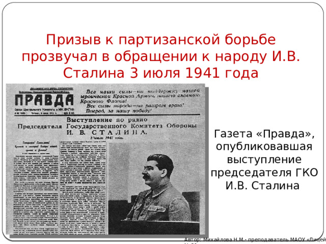 Призыв к партизанской борьбе прозвучал в обращении к народу И.В. Сталина 3 июля 1941 года Газета «Правда», опубликовавшая выступление председателя ГКО И.В. Сталина Автор: Михайлова Н.М.- преподаватель МАОУ «Лицей № 21» 