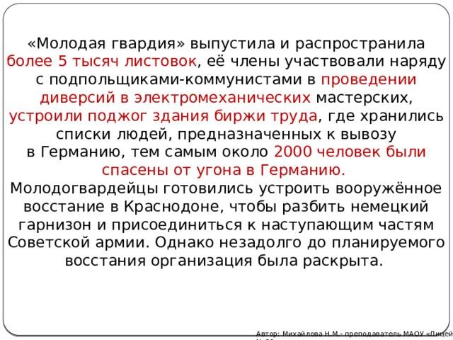 «Молодая гвардия» выпустила и распространила более 5 тысяч листовок , её члены участвовали наряду с подпольщиками-коммунистами в проведении диверсий в электромеханических мастерских, устроили поджог здания биржи труда , где хранились списки людей, предназначенных к вывозу в Германию, тем самым около 2000 человек были спасены от угона в Германию. Молодогвардейцы готовились устроить вооружённое восстание в Краснодоне, чтобы разбить немецкий гарнизон и присоединиться к наступающим частям Советской армии. Однако незадолго до планируемого восстания организация была раскрыта. Автор: Михайлова Н.М.- преподаватель МАОУ «Лицей № 21» 