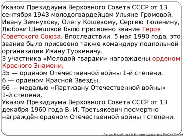 Указом Президиума Верховного Совета СССР от 13 сентября 1943 молодогвардейцам Ульяне Громовой, Ивану Земнухову, Олегу Кошевому, Сергею Тюленину, Любови Шевцовой было присвоено звание  Героя Советского Союза. Впоследствии, 5 мая 1990 года, это звание было присвоено также командиру подпольной организации Ивану Туркеничу. 3 участника «Молодой гвардии» награждены орденом Красного Знамени, 35 — орденом Отечественной войны 1-й степени,  6 — орденом Красной Звезды, 66 — медалью «Партизану Отечественной войны» 1-й степени. Указом Президиума Верховного Совета СССР от 13 декабря 1960 года В. И. Третьякевич посмертно награждён орденом Отечественной войны I степени. Автор: Михайлова Н.М.- преподаватель МАОУ «Лицей № 21» 
