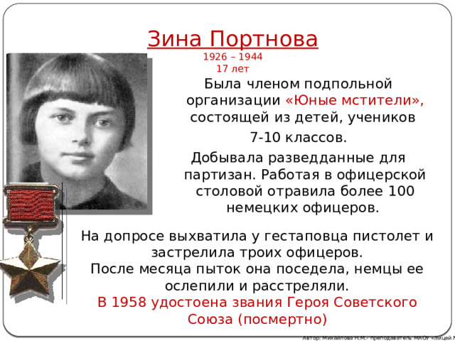 Зина Портнова  1926 – 1944  17 лет Была членом подпольной организации «Юные мстители», состоящей из детей, учеников 7-10 классов. Добывала разведданные для партизан. Работая в офицерской столовой отравила более 100 немецких офицеров. На допросе выхватила у гестаповца пистолет и застрелила троих офицеров. После месяца пыток она поседела, немцы ее ослепили и расстреляли. В 1958 удостоена звания Героя Советского Союза (посмертно) Автор: Михайлова Н.М.- преподаватель МАОУ «Лицей № 21» 