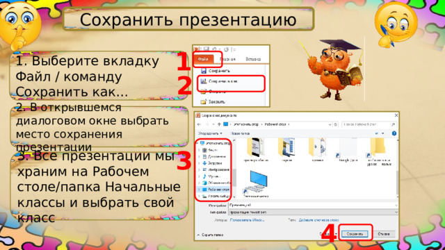 Сохранить презентацию 1 1. Выберите вкладку Файл / команду Сохранить как… 2 2. В открывшемся диалоговом окне выбрать место сохранения презентации 3 3. Все презентации мы храним на Рабочем столе/папка Начальные классы и выбрать свой класс 4 