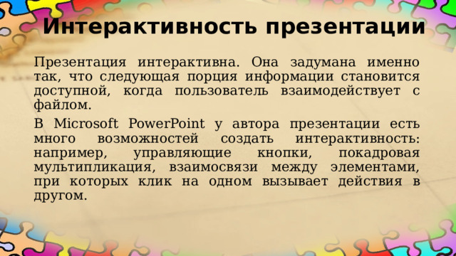 Интерактивность презентации Презентация интерактивна. Она задумана именно так, что следующая порция информации становится доступной, когда пользователь взаимодействует с файлом. В Microsoft PowerPoint у автора презентации есть много возможностей создать интерактивность: например, управляющие кнопки, покадровая мультипликация, взаимосвязи между элементами, при которых клик на одном вызывает действия в другом.  