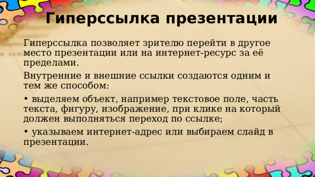 Гиперссылка презентации Гиперссылка позволяет зрителю перейти в другое место презентации или на интернет-ресурс за её пределами. Внутренние и внешние ссылки создаются одним и тем же способом:  выделяем объект, например текстовое поле, часть текста, фигуру, изображение, при клике на который должен выполняться переход по ссылке;  указываем интернет-адрес или выбираем слайд в презентации. 