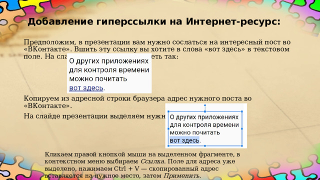 Добавление гиперссылки на Интернет-ресурс: Предположим, в презентации вам нужно сослаться на интересный пост во «ВКонтакте». Вшить эту ссылку вы хотите в слова «вот здесь» в текстовом поле. На слайде это должно выглядеть так:  Копируем из адресной строки браузера адрес нужного поста во «ВКонтакте».  На слайде презентации выделяем нужные слова. Кликаем правой кнопкой мыши на выделенном фрагменте, в контекстном меню выбираем  Ссылка . Поле для адреса уже выделено, нажимаем Ctrl + V — скопированный адрес вставляется на нужное место, затем  Применить .  