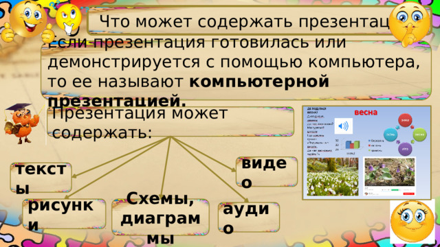 Что может содержать презентация? Если презентация готовилась или демонстрируется с помощью компьютера, то ее называют компьютерной презентацией. Презентация может содержать: видео тексты рисунки Схемы, диаграммы аудио 