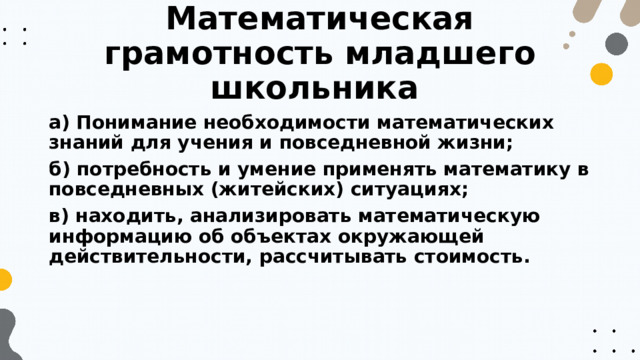 Математическая грамотность младшего школьника а) Понимание необходимости математических знаний для учения и повседневной жизни; б) потребность и умение применять математику в повседневных (житейских) ситуациях; в) находить, анализировать математическую информацию об объектах окружающей действительности, рассчитывать стоимость. 