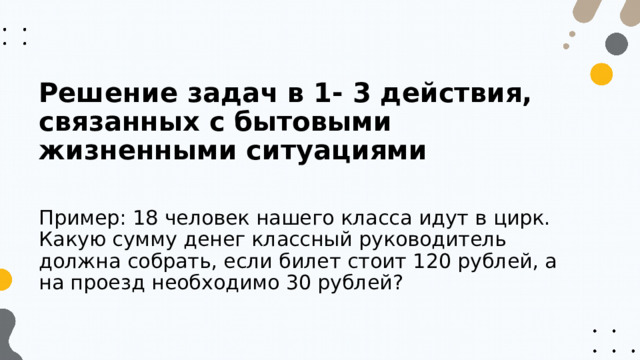 Решение задач в 1- 3 действия, связанных с бытовыми жизненными ситуациями  Пример: 18 человек нашего класса идут в цирк. Какую сумму денег классный руководитель должна собрать, если билет стоит 120 рублей, а на проезд необходимо 30 рублей? 