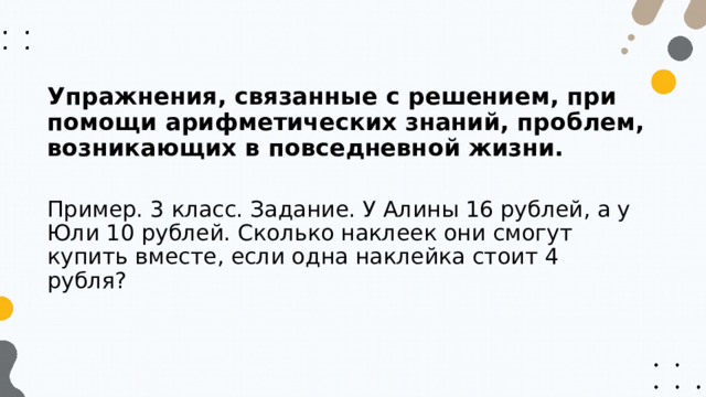 Упражнения, связанные с решением, при помощи арифметических знаний, проблем, возникающих в повседневной жизни. Пример. 3 класс. Задание. У Алины 16 рублей, а у Юли 10 рублей. Сколько наклеек они смогут купить вместе, если одна наклейка стоит 4 рубля? 