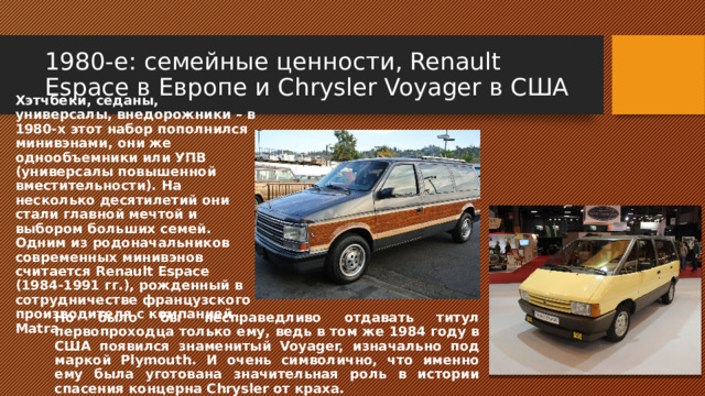 1980-е: семейные ценности, Renault Espace в Европе и Chrysler Voyager в США Хэтчбеки, седаны, универсалы, внедорожники – в 1980-х этот набор пополнился минивэнами, они же однообъемники или УПВ (универсалы повышенной вместительности). На несколько десятилетий они стали главной мечтой и выбором больших семей. Одним из родоначальников современных минивэнов считается Renault Espace (1984-1991 гг.), рожденный в сотрудничестве французского производителя с компанией Matra Но было бы несправедливо отдавать титул первопроходца только ему, ведь в том же 1984 году в США появился знаменитый Voyager, изначально под маркой Plymouth. И очень символично, что именно ему была уготована значительная роль в истории спасения концерна Chrysler от краха. 