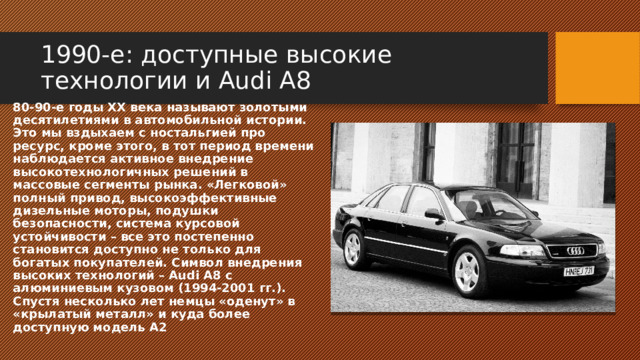 1990-е: доступные высокие технологии и Audi A8 80-90-е годы ХХ века называют золотыми десятилетиями в автомобильной истории. Это мы вздыхаем с ностальгией про ресурс, кроме этого, в тот период времени наблюдается активное внедрение высокотехнологичных решений в массовые сегменты рынка. «Легковой» полный привод, высокоэффективные дизельные моторы, подушки безопасности, система курсовой устойчивости – все это постепенно становится доступно не только для богатых покупателей. Символ внедрения высоких технологий – Audi A8 с алюминиевым кузовом (1994-2001 гг.). Спустя несколько лет немцы «оденут» в «крылатый металл» и куда более доступную модель А2 