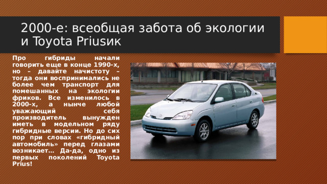 2000-е: всеобщая забота об экологии и Toyota Priusик Про гибриды начали говорить еще в конце 1990-х, но – давайте начистоту – тогда они воспринимались не более чем транспорт для помешанных на экологии фриков. Все изменилось в 2000-х, а нынче любой уважающий себя производитель вынужден иметь в модельном ряду гибридные версии. Но до сих пор при словах «гибридный автомобиль» перед глазами возникает… Да-да, одно из первых поколений Toyota Prius! 