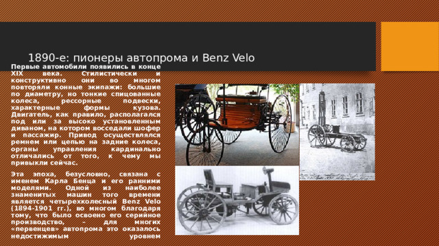   1890-е: пионеры автопрома и Benz Velo Первые автомобили появились в конце XIX века. Стилистически и конструктивно они во многом повторяли конные экипажи: большие по диаметру, но тонкие спицованные колеса, рессорные подвески, характерные формы кузова. Двигатель, как правило, располагался под или за высоко установленным диваном, на котором восседали шофер и пассажир. Привод осуществлялся ремнем или цепью на задние колеса, органы управления кардинально отличались от того, к чему мы привыкли сейчас. Эта эпоха, безусловно, связана с именем Карла Бенца и его ранними моделями. Одной из наиболее знаменитых машин того времени является четырехколесный Benz Velo (1894-1901 гг.), во многом благодаря тому, что было освоено его серийное производство, – для многих «первенцев» автопрома это оказалось недостижимым уровнем    