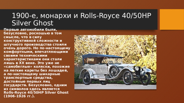 1900-е, монархи и Rolls-Royce 40/50HP Silver Ghost Первые автомобили были, безусловно, роскошью в том смысле, что в силу конструктивной сложности и штучного производства стоили очень дорого. Но по-настоящему комфортными, впечатляющими своими техническими характеристиками они стали лишь в ХХ веке. Это уже не «самобеглые» коляски, похожие на легкие кареты без лошадей, а по-настоящему шикарные транспортные средства, достойные первых лиц государств. Безусловно, одним из символов здесь является Rolls-Royce 40/50HP Silver Ghost (1906-1926 гг.). 