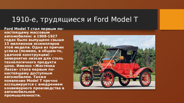 1910-е, трудящиеся и Ford Model T Ford Model T стал первым по-настоящему массовым автомобилем: в 1908-1927 годах было выпущено свыше 15 миллионов экземпляров этой модели. Одна из причин успеха (помимо, в общем-то, удачной конструкции) – невероятно низкая для столь технологичного продукта цена. Именно «Жестянка Лиззи» стала первым по-настоящему доступным автомобилем. Также появление Model T прочно ассоциируется с внедрением конвейерного производства в автомобильной промышленности. 