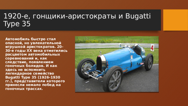 1920-е, гонщики-аристократы и Bugatti Type 35 Автомобиль быстро стал опасной, но увлекательной игрушкой аристократов. 20-30-е годы ХХ века отметились расцветом автомобильных соревнований и, как следствие, появлением гоночных болидов. И как здесь не вспомнить легендарное семейство Bugatti Type 35 (1926-1930 гг.), представители которого принесли немало побед на гоночных трассах. 