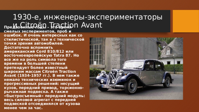 1930-е, инженеры-экспериментаторы и Citroёn Traction Avant Предвоенные годы – это время смелых экспериментов, проб и ошибок. И очень интересных как со стилистической, так и с технической точки зрения автомобилей. Достаточно вспомнить американский Cord 810/812 или восточноевропейскую Tatra 87. Но все же на роль символа того времени в большей степени претендует более известный широким массам Citroёn Traction Avant (1934-1957 гг.). В нем также немало технических изюминок и прогрессивных решений: несущий кузов, передний привод, торсионно-рычажная подвеска. А также «быстросъемный» передний модуль: весь силовой агрегат с передней подвеской отсоединялся от кузова менее чем за час. 