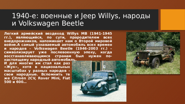 1940-е: военные и Jeep Willys, народы и Volkswagen Beetle Легкий армейский вездеход Willys MB (1941-1945 гг.), являющийся, по сути, прародителем всех внедорожников, напоминает нам о Второй мировой войне.А самый узнаваемый автомобиль всех времен и народов – Volkswagen Beetle (1946-2003 гг.) – символизирует уже послевоенную эпоху, когда восстанавливающимся странам был нужен по-настоящему народный автомобиль. И для многих им стал как раз «Жук», хотя в национальных масштабах у разных народов – свои народные. Вспомнить те же Citroёn 2CV, Rover Mini, Fiat 500 и 600… 