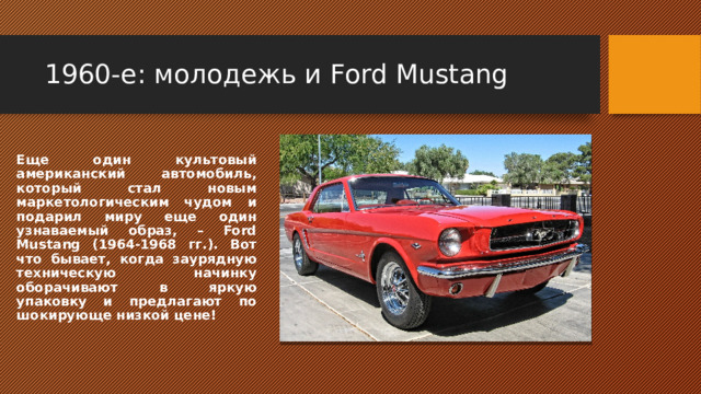 1960-е: молодежь и Ford Mustang Еще один культовый американский автомобиль, который стал новым маркетологическим чудом и подарил миру еще один узнаваемый образ, – Ford Mustang (1964-1968 гг.). Вот что бывает, когда заурядную техническую начинку оборачивают в яркую упаковку и предлагают по шокирующе низкой цене! 