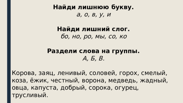 Найди лишнюю букву. а, о, в, у, и  Найди лишний слог. бо, но, ро, мы, со, ко  Раздели слова на группы. А, Б, В.  Корова, заяц, ленивый, соловей, горох, смелый, коза, ёжик, честный, ворона, медведь, жадный, овца, капуста, добрый, сорока, огурец, трусливый. 