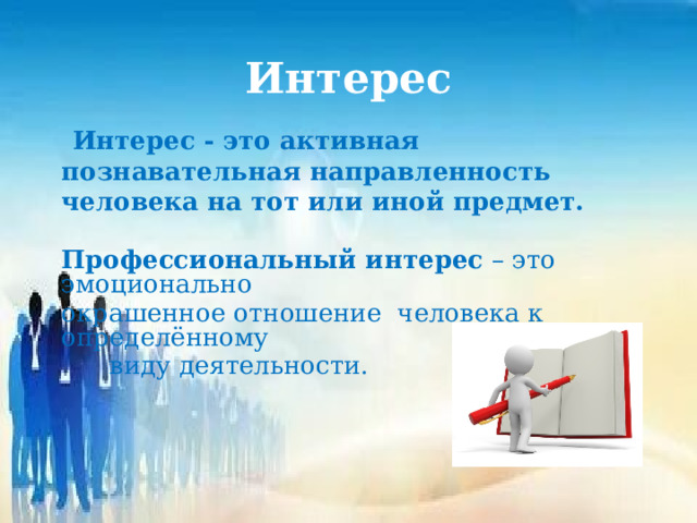 Интерес  Интерес - это активная познавательная направленность человека на тот или иной предмет.  Профессиональный интерес – это эмоционально окрашенное отношение человека к определённому  виду деятельности.       