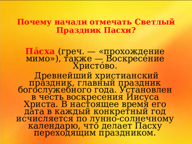 Почему начали отмечать Светлый Праздник Пасхи? Па́сха (греч. — « прохождение мимо»), также — Воскресе́ние Христо́во .  Д ревнейший христианский праздник, главный праздник богослужебного года. Установлен в честь воскресения Иисуса Христа. В настоящее время его дата в каждый конкретный год исчисляется по лунно-солнечному календарю, что делает Пасху переходящим праздником.   