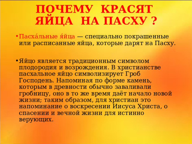 ПОЧЕМУ КРАСЯТ ЯЙЦА НА ПАСХУ ?   Пасха́льные я́йца — специально покрашенные или расписанные яйца, которые дарят на Пасху. Яйцо является традиционным символом плодородия и возрождения. В христианстве пасхальное яйцо символизирует Гроб Господень. Напоминая по форме камень, которым в древности обычно заваливали гробницу, оно в то же время даёт начало новой жизни; таким образом, для христиан это напоминание о воскресении Иисуса Христа, о спасении и вечной жизни для истинно верующих.  