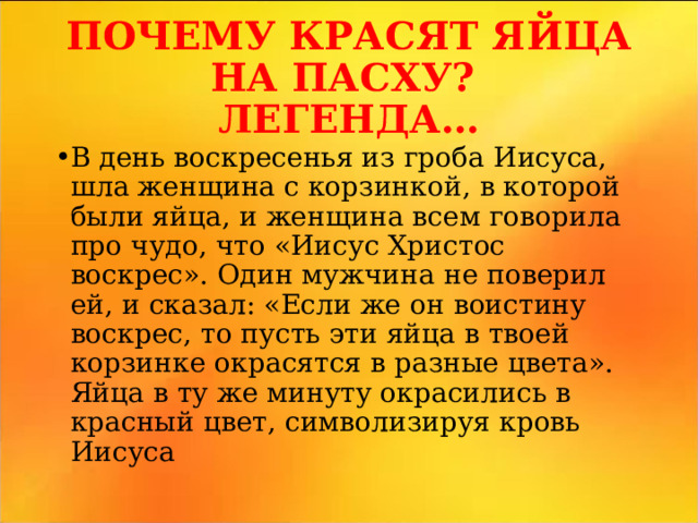 ПОЧЕМУ КРАСЯТ ЯЙЦА НА ПАСХУ?  ЛЕГЕНДА… В день воскресенья из гроба Иисуса, шла женщина с корзинкой, в которой были яйца, и женщина всем говорила про чудо, что «Иисус Христос воскрес». Один мужчина не поверил ей, и сказал: «Если же он воистину воскрес, то пусть эти яйца в твоей корзинке окрасятся в разные цвета». Яйца в ту же минуту окрасились в красный цвет, символизируя кровь Иисуса  