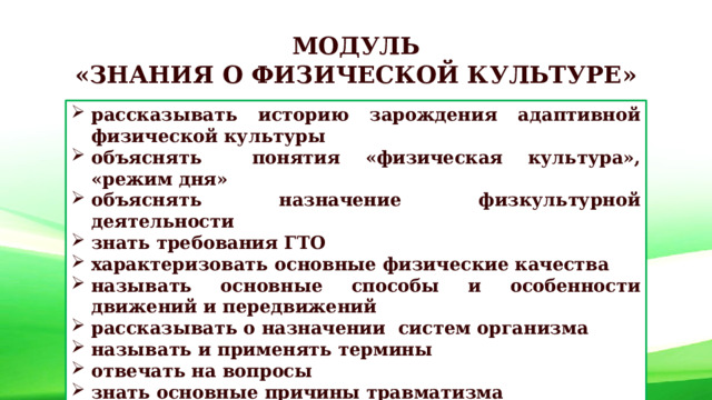 МОДУЛЬ «ЗНАНИЯ О ФИЗИЧЕСКОЙ КУЛЬТУРЕ» рассказывать историю зарождения адаптивной физической культуры объяснять понятия «физическая культура», «режим дня» объяснять назначение физкультурной деятельности знать требования ГТО характеризовать основные физические качества называть основные способы и особенности движений и передвижений рассказывать о назначении систем организма называть и применять термины отвечать на вопросы знать основные причины травматизма 