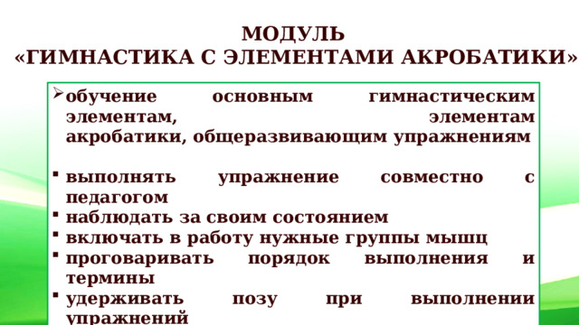 МОДУЛЬ «ГИМНАСТИКА С ЭЛЕМЕНТАМИ АКРОБАТИКИ» обучение основным гимнастическим элементам, элементам акробатики, общеразвивающим упражнениям  выполнять упражнение совместно с педагогом    наблюдать за своим состоянием включать в работу нужные группы мышц проговаривать порядок выполнения и термины удерживать позу при выполнении упражнений выполнять на память серию упражнений 