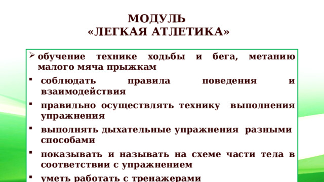 МОДУЛЬ «ЛЕГКАЯ АТЛЕТИКА» обучение технике ходьбы и бега, метанию малого мяча прыжкам соблюдать правила поведения и взаимодействия правильно осуществлять технику выполнения упражнения выполнять дыхательные упражнения разными способами показывать и называть на схеме части тела в соответствии с упражнением уметь работать с тренажерами выполнять упражнение самостоятельно 