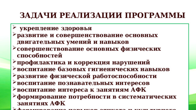 ЗАДАЧИ РЕАЛИЗАЦИИ ПРОГРАММЫ укрепление здоровья развитие и совершенствование основных двигательных умений и навыков совершенствование основных физических способностей профилактика и коррекция нарушений воспитание базовых гигиенических навыков развитие физической работоспособности воспитание познавательных интересов воспитание интереса к занятиям АФК формирование потребности в систематических занятиях АФК формирование навыков этикета и культурного поведения 