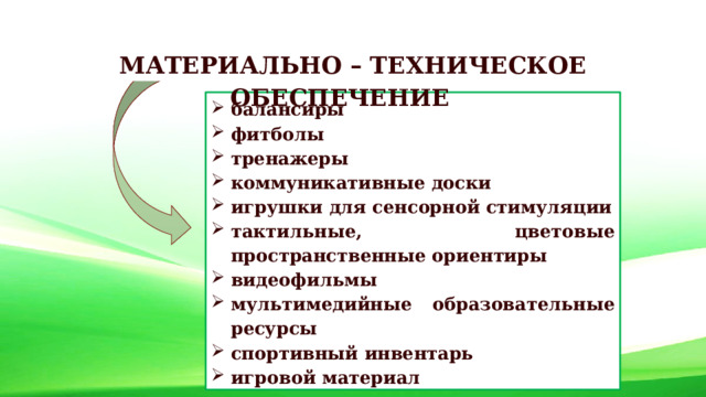 МАТЕРИАЛЬНО – ТЕХНИЧЕСКОЕ ОБЕСПЕЧЕНИЕ балансиры фитболы тренажеры коммуникативные доски игрушки для сенсорной стимуляции тактильные, цветовые пространственные ориентиры видеофильмы мультимедийные образовательные ресурсы спортивный инвентарь игровой материал 