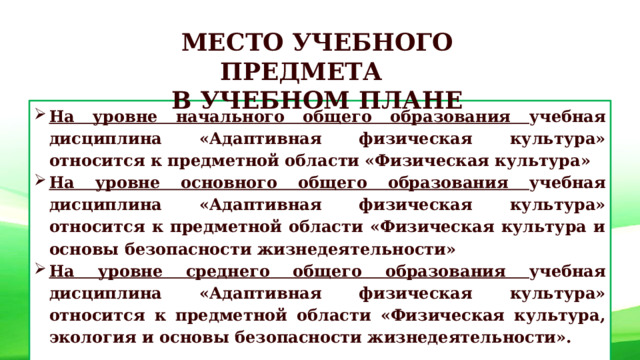 МЕСТО УЧЕБНОГО ПРЕДМЕТА В УЧЕБНОМ ПЛАНЕ На уровне начального общего образования учебная дисциплина «Адаптивная физическая культура» относится к предметной области «Физическая культура» На уровне основного общего образования учебная дисциплина «Адаптивная физическая культура» относится к предметной области «Физическая культура и основы безопасности жизнедеятельности»  На уровне среднего общего образования учебная дисциплина «Адаптивная физическая культура» относится к предметной области «Физическая культура, экология и основы безопасности жизнедеятельности».   