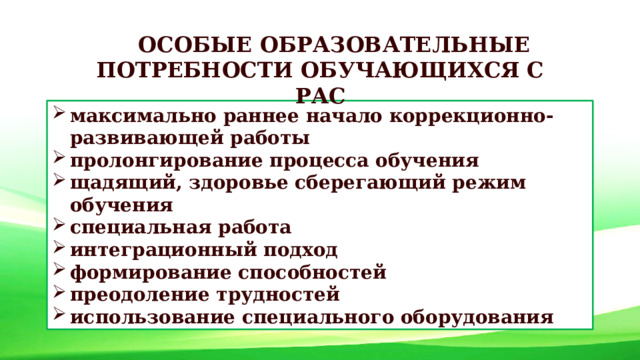 ОСОБЫЕ ОБРАЗОВАТЕЛЬНЫЕ ПОТРЕБНОСТИ ОБУЧАЮЩИХСЯ С РАС максимально раннее начало коррекционно-развивающей работы пролонгирование процесса обучения щадящий, здоровье сберегающий режим обучения специальная работа интеграционный подход формирование способностей преодоление трудностей использование специального оборудования 