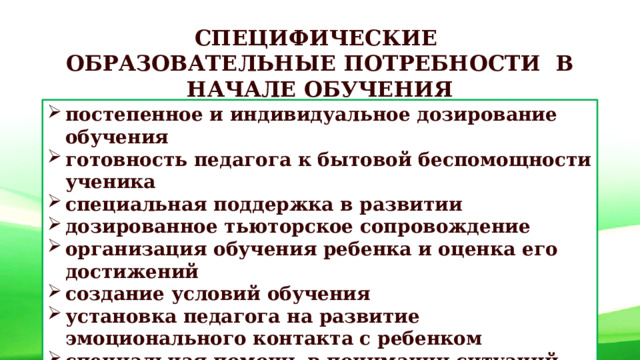 СПЕЦИФИЧЕСКИЕ ОБРАЗОВАТЕЛЬНЫЕ ПОТРЕБНОСТИ В НАЧАЛЕ ОБУЧЕНИЯ постепенное и индивидуальное дозирование обучения готовность педагога к бытовой беспомощности ученика специальная поддержка в развитии дозированное тьюторское сопровождение организация обучения ребенка и оценка его достижений создание условий обучения установка педагога на развитие эмоционального контакта с ребенком специальная помощь в понимании ситуаций учет избирательности в социальном развитии 