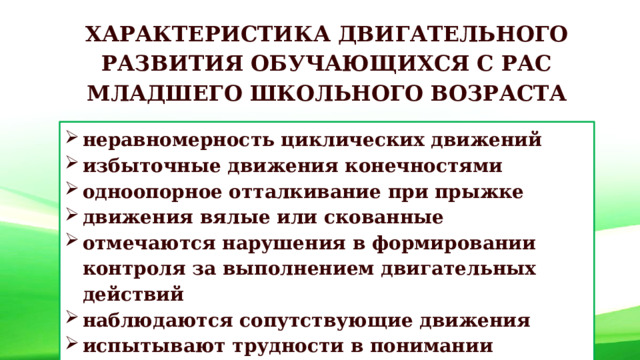 ХАРАКТЕРИСТИКА ДВИГАТЕЛЬНОГО РАЗВИТИЯ ОБУЧАЮЩИХСЯ С РАС МЛАДШЕГО ШКОЛЬНОГО ВОЗРАСТА неравномерность циклических движений избыточные движения конечностями одноопорное отталкивание при прыжке движения вялые или скованные отмечаются нарушения в формировании контроля за выполнением двигательных действий наблюдаются сопутствующие движения испытывают трудности в понимании инструкции 