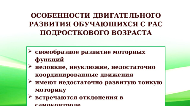 ОСОБЕННОСТИ ДВИГАТЕЛЬНОГО РАЗВИТИЯ ОБУЧАЮЩИХСЯ С РАС ПОДРОСТКОВОГО ВОЗРАСТА своеобразное развитие моторных функций неловкие, неуклюжие, недостаточно координированные движения имеют недостаточно развитую тонкую моторику встречаются отклонения в самоконтроле 