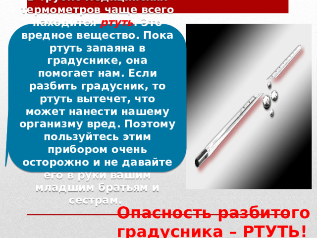  В трубке медицинских термометров чаще всего находится ртуть . Это вредное вещество. Пока ртуть запаяна в градуснике, она помогает нам. Если разбить градусник, то ртуть вытечет, что может нанести нашему организму вред. Поэтому пользуйтесь этим прибором очень осторожно и не давайте его в руки вашим младшим братьям и сестрам.  Опасность разбитого градусника – РТУТЬ! 