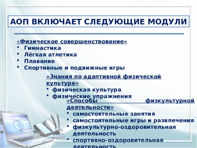 АОП ВКЛЮЧАЕТ СЛЕДУЮЩИЕ МОДУЛИ « Физическое совершенствование» Гимнастика Лёгкая атлетика Плавание Спортивные и подвижные игры «Знания по адаптивной физической культуре» физическая культура физические упражнения «Способы физкультурной деятельности» самостоятельные занятия самостоятельные игры и развлечения физкультурно-оздоровительная деятельность спортивно-оздоровительная деятельность 