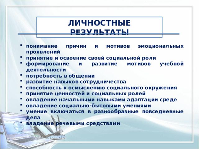 ЛИЧНОСТНЫЕ РЕЗУЛЬТАТЫ понимание причин и мотивов эмоциональных проявлений принятие и освоение своей социальной роли формирование и развитие мотивов учебной деятельности потребность в общении развитие навыков сотрудничества способность к осмыслению социального окружения принятие ценностей и социальных ролей овладение начальными навыками адаптации среде овладение социально-бытовыми умениями умение включаться в разнообразные повседневные дела владение речевыми средствами 