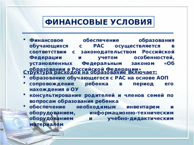 ФИНАНСОВЫЕ УСЛОВИЯ Финансовое обеспечение образования обучающихся с РАС осуществляется в соответствии с законодательством Российской Федерации и учетом особенностей, установленных Федеральным законом «Об образовании в Российской Федерации» Структура расходов на образование включает: образование обучающегося с РАС на основе АОП сопровождение ребенка в период его нахождения в ОУ консультирование родителей и членов семей по вопросам образования ребенка обеспечение необходимым инвентарем и оборудованием, информационно-техническим оборудованием и учебно-дидактическим материалом 