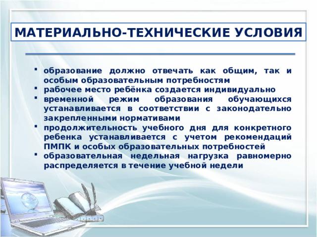 МАТЕРИАЛЬНО-ТЕХНИЧЕСКИЕ УСЛОВИЯ образование должно отвечать как общим, так и особым образовательным потребностям рабочее место ребёнка создается индивидуально временной режим образования обучающихся устанавливается в соответствии с законодательно закрепленными нормативами продолжительность учебного дня для конкретного ребенка устанавливается с учетом рекомендаций ПМПК и особых образовательных потребностей образовательная недельная нагрузка равномерно распределяется в течение учебной недели 