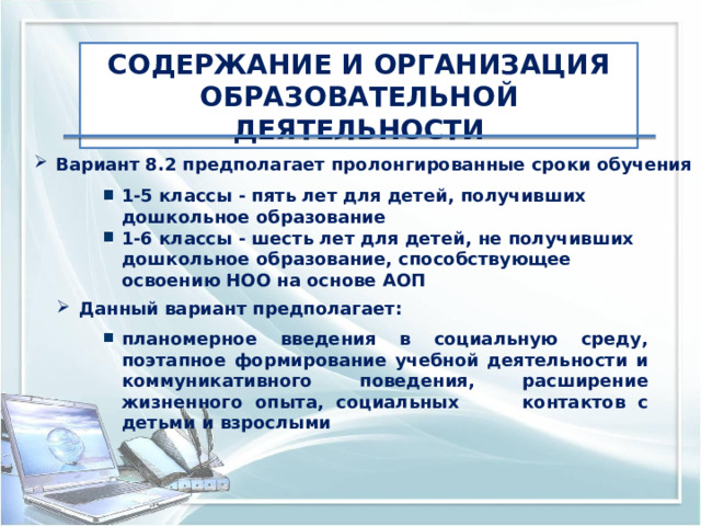 СОДЕРЖАНИЕ И ОРГАНИЗАЦИЯ ОБРАЗОВАТЕЛЬНОЙ ДЕЯТЕЛЬНОСТИ Вариант 8.2 предполагает пролонгированные сроки обучения 1-5 классы - пять лет для детей, получивших дошкольное образование 1-6 классы - шесть лет для детей, не получивших дошкольное образование, способствующее освоению НОО на основе АОП Данный вариант предполагает: планомерное введения в социальную среду, поэтапное формирование учебной деятельности и коммуникативного поведения, расширение жизненного опыта, социальных контактов с детьми и взрослыми 