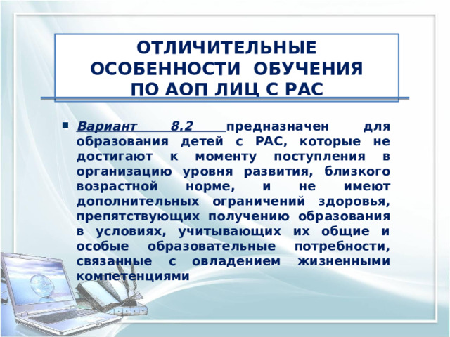 ОТЛИЧИТЕЛЬНЫЕ ОСОБЕННОСТИ ОБУЧЕНИЯ ПО АОП ЛИЦ С РАС Вариант 8.2  предназначен для образования детей с РАС, которые не достигают к моменту поступления в организацию уровня развития, близкого возрастной норме, и не имеют дополнительных ограничений здоровья, препятствующих получению образования в условиях, учитывающих их общие и особые образовательные потребности, связанные с овладением жизненными компетенциями 